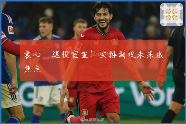 袁心玥退役官宣！女排副攻未来成焦点