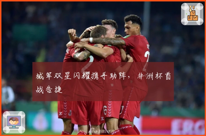 城军双星闪耀携手助阵，非洲杯首战告捷