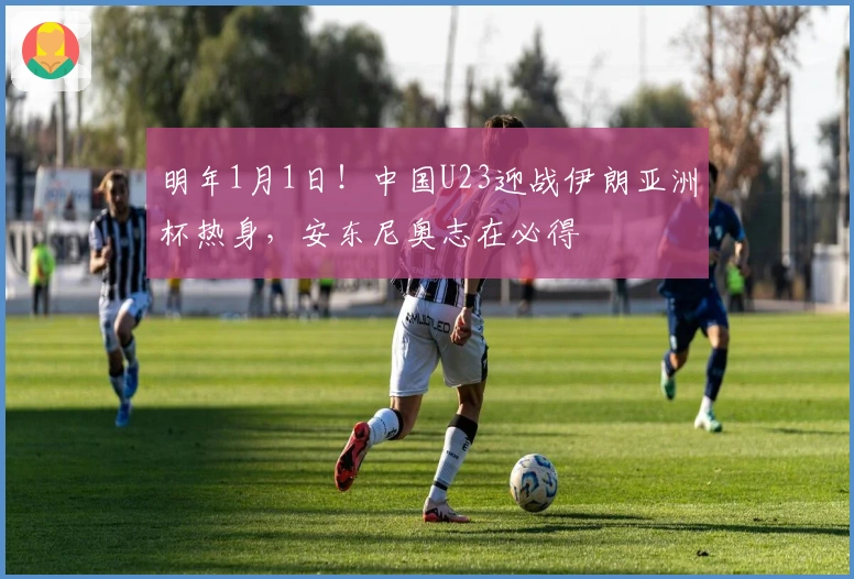 明年1月1日！中国U23迎战伊朗亚洲杯热身，安东尼奥志在必得
