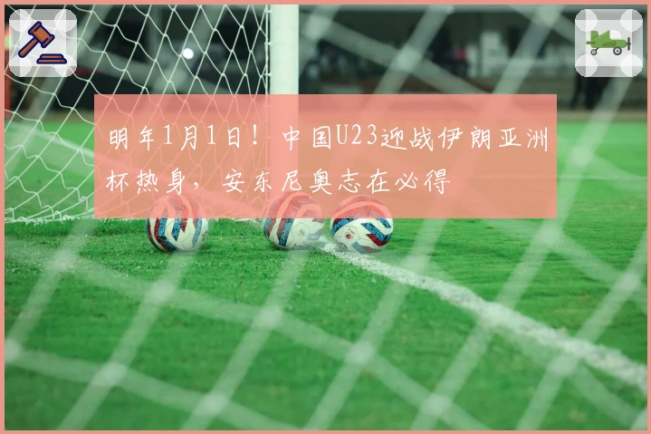 明年1月1日！中国U23迎战伊朗亚洲杯热身，安东尼奥志在必得