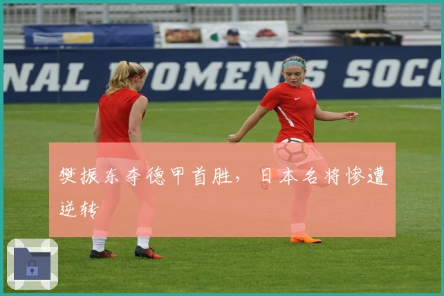 樊振东夺德甲首胜，日本名将惨遭逆转