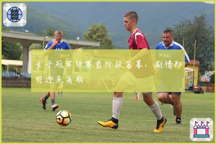 女子冠军联赛首阶段落幕，剧情即将迎来高潮