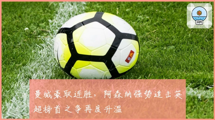 曼城豪取连胜，阿森纳强势追击英超榜首之争再度升温