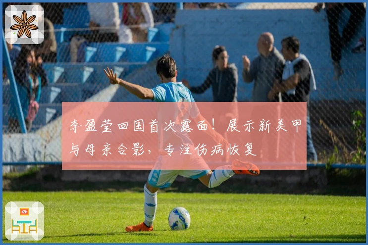 李盈莹回国首次露面！展示新美甲与母亲合影，专注伤病恢复